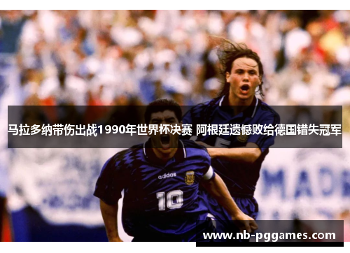 马拉多纳带伤出战1990年世界杯决赛 阿根廷遗憾败给德国错失冠军