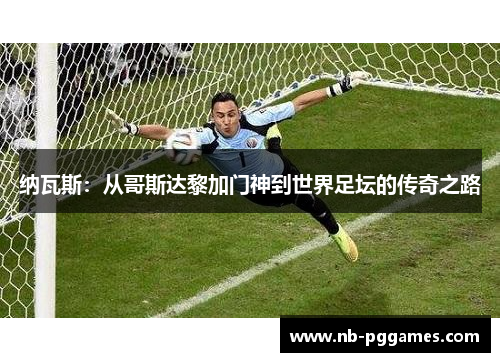 纳瓦斯：从哥斯达黎加门神到世界足坛的传奇之路