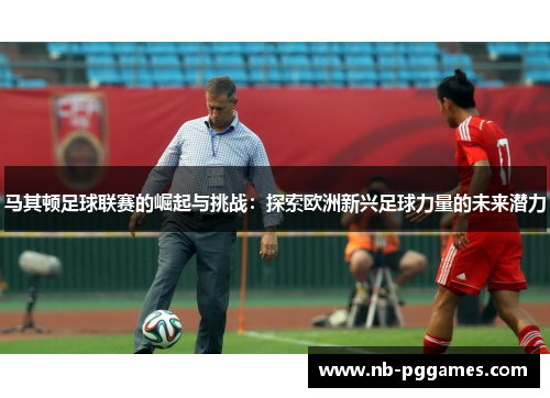 马其顿足球联赛的崛起与挑战：探索欧洲新兴足球力量的未来潜力