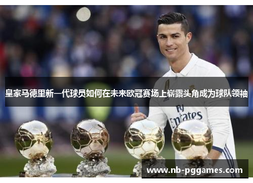 皇家马德里新一代球员如何在未来欧冠赛场上崭露头角成为球队领袖
