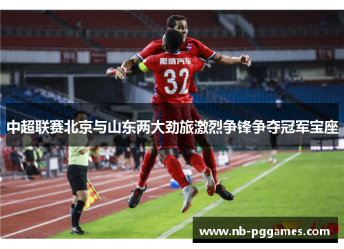 中超联赛北京与山东两大劲旅激烈争锋争夺冠军宝座